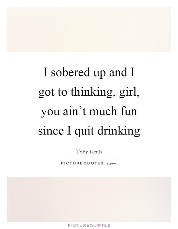 I sobered up and I got to thinking, girl, you ain’t much fun since I quit drinking Picture Quote #1