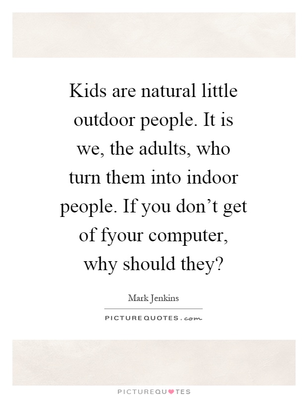 Kids are natural little outdoor people. It is we, the adults, who turn them into indoor people. If you don’t get of fyour computer, why should they? Picture Quote #1