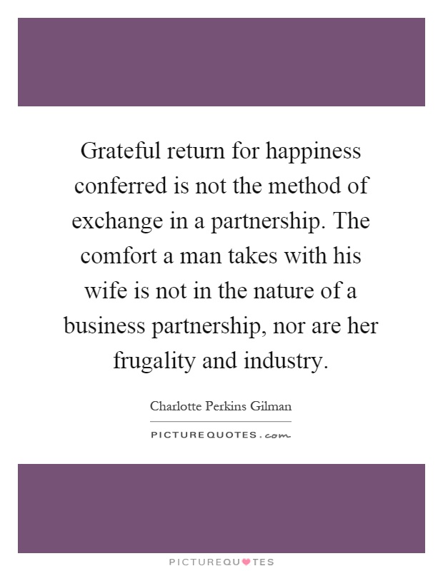 Grateful return for happiness conferred is not the method of exchange in a partnership. The comfort a man takes with his wife is not in the nature of a business partnership, nor are her frugality and industry Picture Quote #1