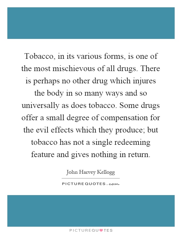 Tobacco, in its various forms, is one of the most mischievous of all drugs. There is perhaps no other drug which injures the body in so many ways and so universally as does tobacco. Some drugs offer a small degree of compensation for the evil effects which they produce; but tobacco has not a single redeeming feature and gives nothing in return Picture Quote #1