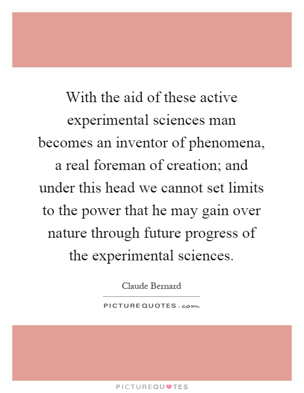 With the aid of these active experimental sciences man becomes an inventor of phenomena, a real foreman of creation; and under this head we cannot set limits to the power that he may gain over nature through future progress of the experimental sciences Picture Quote #1