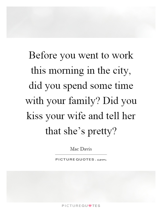Before you went to work this morning in the city, did you spend some time with your family? Did you kiss your wife and tell her that she's pretty? Picture Quote #1