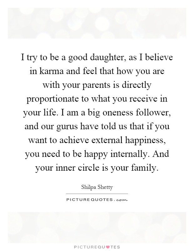 I try to be a good daughter, as I believe in karma and feel that how you are with your parents is directly proportionate to what you receive in your life. I am a big oneness follower, and our gurus have told us that if you want to achieve external happiness, you need to be happy internally. And your inner circle is your family Picture Quote #1