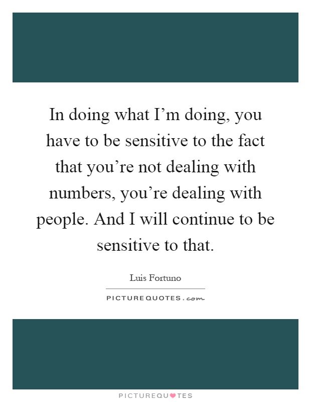 In doing what I'm doing, you have to be sensitive to the fact that you're not dealing with numbers, you're dealing with people. And I will continue to be sensitive to that Picture Quote #1
