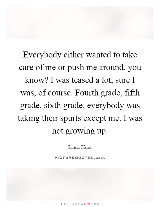 Everybody either wanted to take care of me or push me around, you know? I was teased a lot, sure I was, of course. Fourth grade, fifth grade, sixth grade, everybody was taking their spurts except me. I was not growing up Picture Quote #1