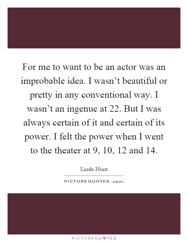 For me to want to be an actor was an improbable idea. I wasn't beautiful or pretty in any conventional way. I wasn't an ingenue at 22. But I was always certain of it and certain of its power. I felt the power when I went to the theater at 9, 10, 12 and 14 Picture Quote #1