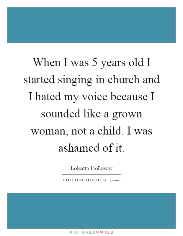 When I was 5 years old I started singing in church and I hated my voice because I sounded like a grown woman, not a child. I was ashamed of it Picture Quote #1