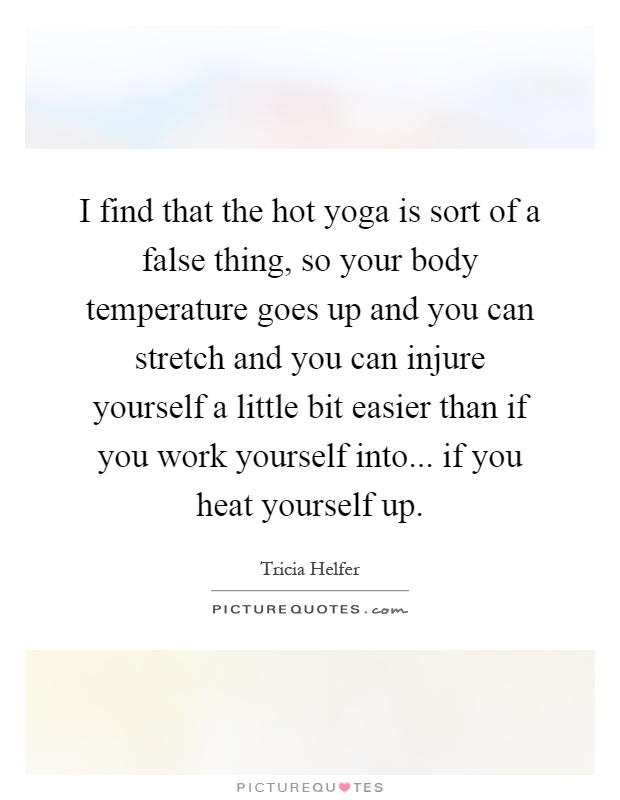 I find that the hot yoga is sort of a false thing, so your body temperature goes up and you can stretch and you can injure yourself a little bit easier than if you work yourself into... if you heat yourself up Picture Quote #1
