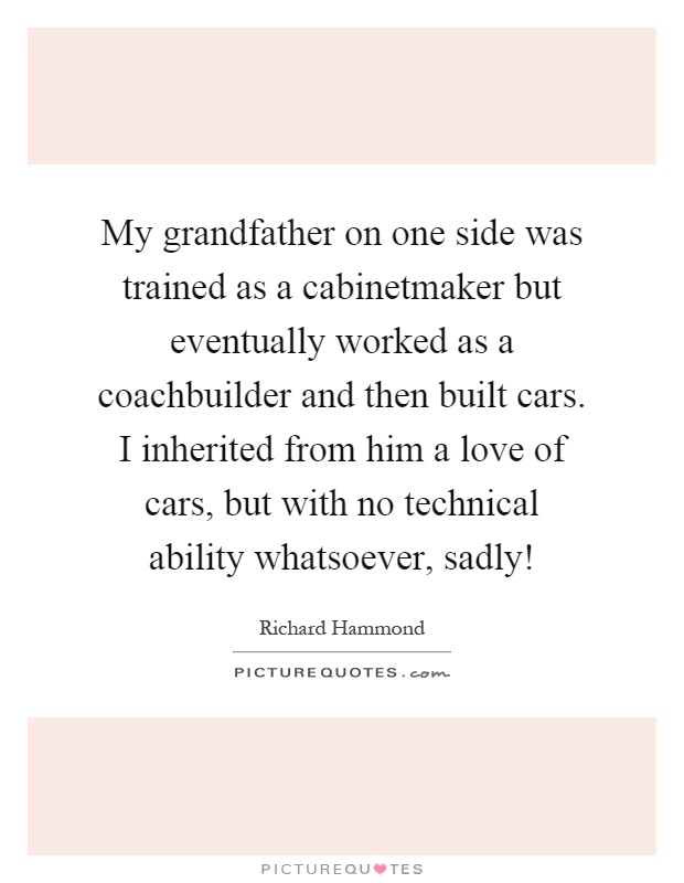 My grandfather on one side was trained as a cabinetmaker but eventually worked as a coachbuilder and then built cars. I inherited from him a love of cars, but with no technical ability whatsoever, sadly! Picture Quote #1