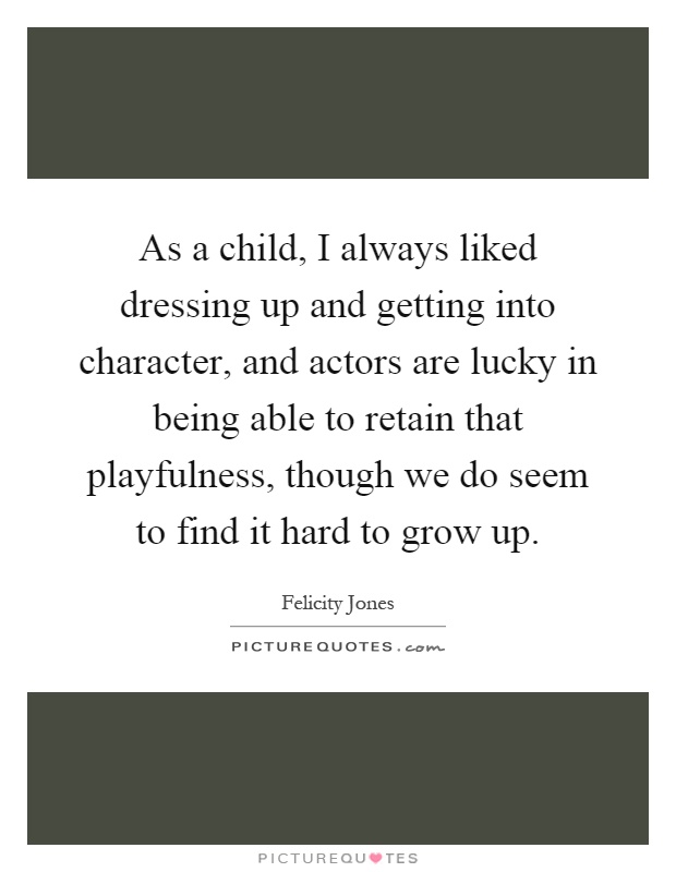 As a child, I always liked dressing up and getting into character, and actors are lucky in being able to retain that playfulness, though we do seem to find it hard to grow up Picture Quote #1
