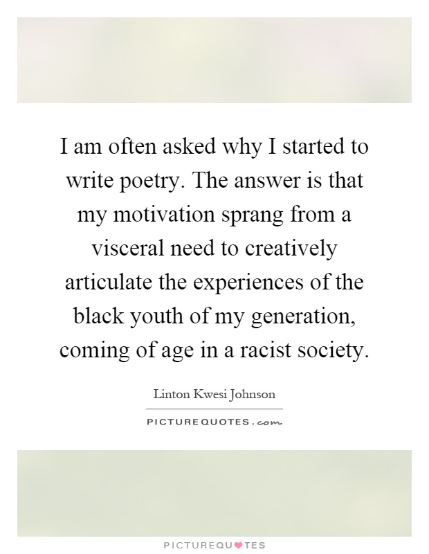 I am often asked why I started to write poetry. The answer is that my motivation sprang from a visceral need to creatively articulate the experiences of the black youth of my generation, coming of age in a racist society Picture Quote #1