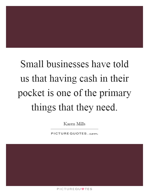 Small businesses have told us that having cash in their pocket is one of the primary things that they need Picture Quote #1