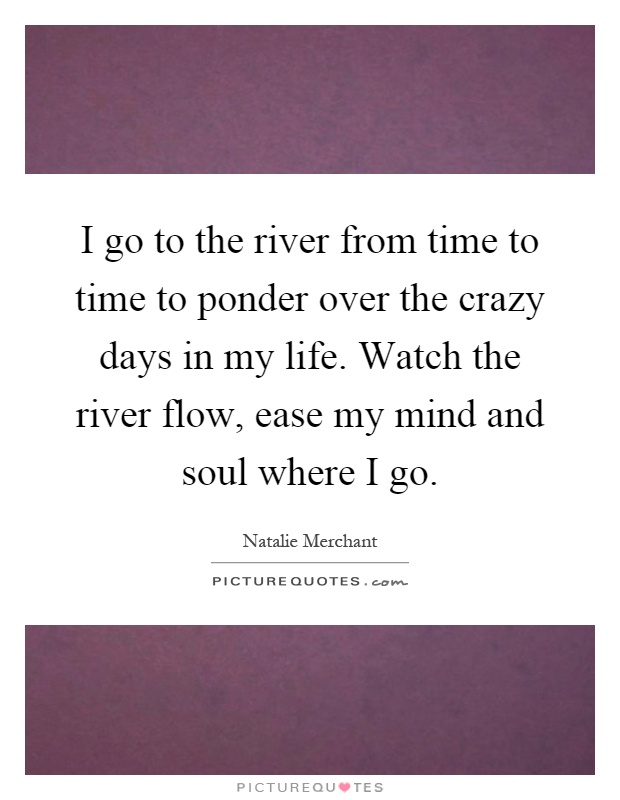 I go to the river from time to time to ponder over the crazy days in my life. Watch the river flow, ease my mind and soul where I go Picture Quote #1