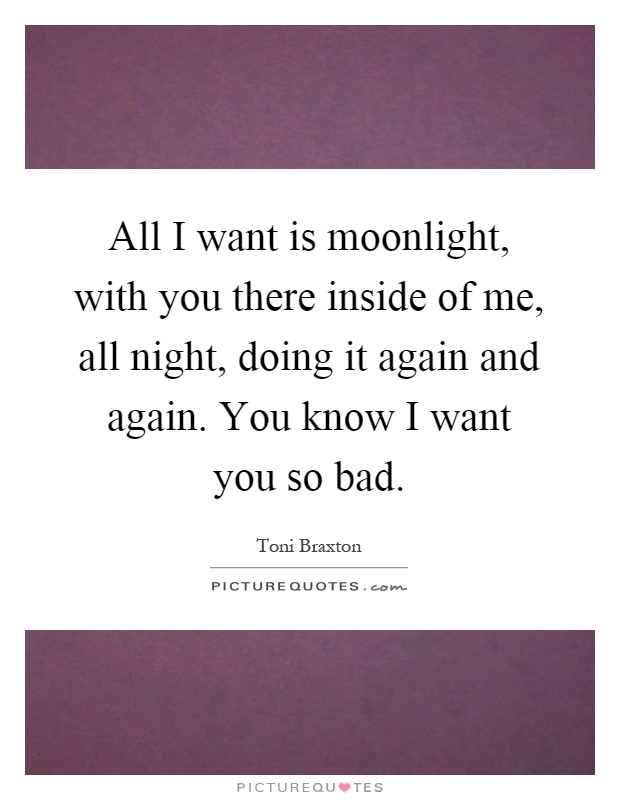 All I want is moonlight, with you there inside of me, all night, doing it again and again. You know I want you so bad Picture Quote #1