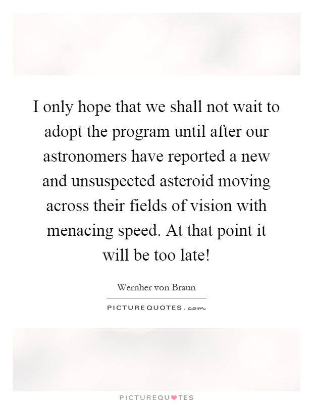 I only hope that we shall not wait to adopt the program until after our astronomers have reported a new and unsuspected asteroid moving across their fields of vision with menacing speed. At that point it will be too late! Picture Quote #1