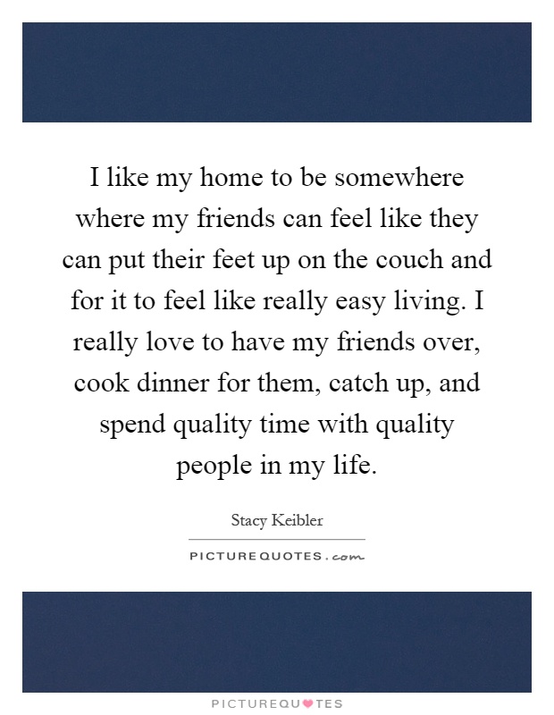 I like my home to be somewhere where my friends can feel like they can put their feet up on the couch and for it to feel like really easy living. I really love to have my friends over, cook dinner for them, catch up, and spend quality time with quality people in my life Picture Quote #1