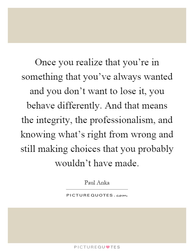 Once you realize that you're in something that you've always wanted and you don't want to lose it, you behave differently. And that means the integrity, the professionalism, and knowing what's right from wrong and still making choices that you probably wouldn't have made Picture Quote #1