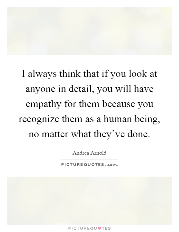I always think that if you look at anyone in detail, you will have empathy for them because you recognize them as a human being, no matter what they’ve done Picture Quote #1