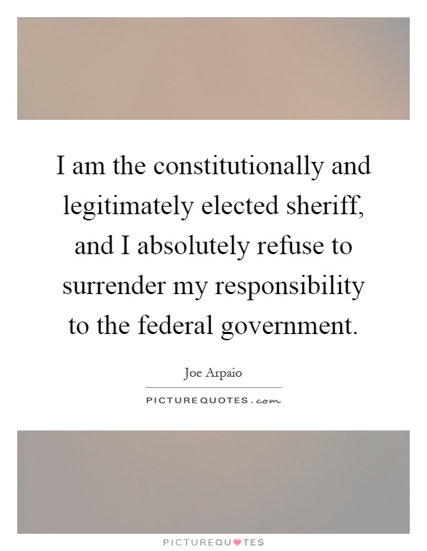 I am the constitutionally and legitimately elected sheriff, and I absolutely refuse to surrender my responsibility to the federal government Picture Quote #1