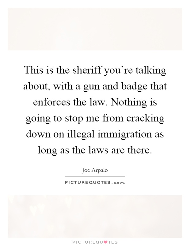 This is the sheriff you’re talking about, with a gun and badge that enforces the law. Nothing is going to stop me from cracking down on illegal immigration as long as the laws are there Picture Quote #1