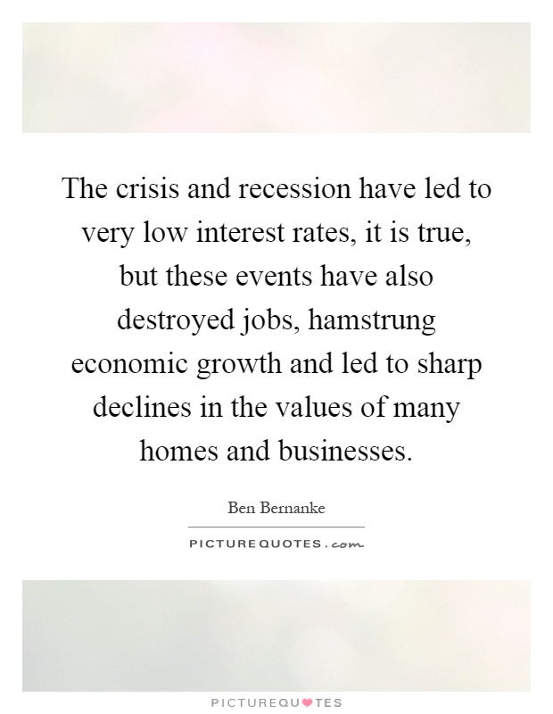 The crisis and recession have led to very low interest rates, it is true, but these events have also destroyed jobs, hamstrung economic growth and led to sharp declines in the values of many homes and businesses Picture Quote #1