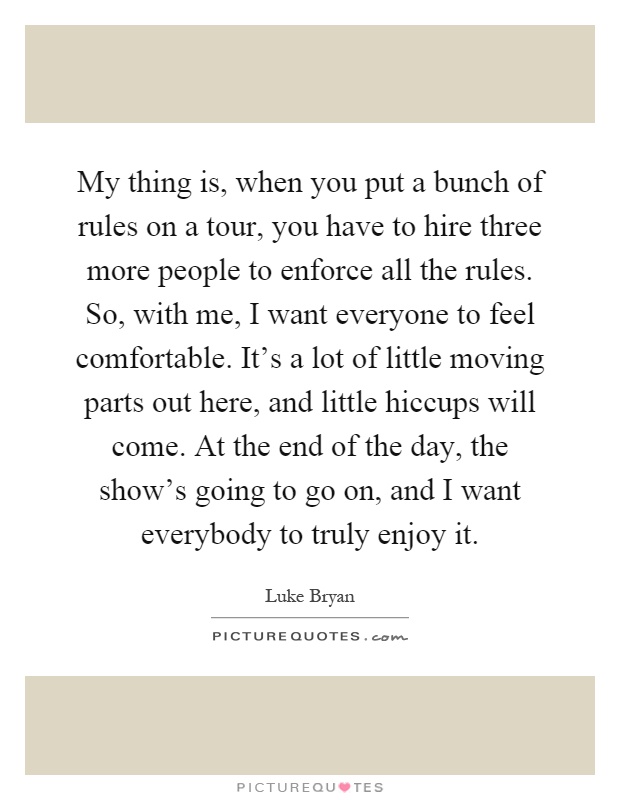 My thing is, when you put a bunch of rules on a tour, you have to hire three more people to enforce all the rules. So, with me, I want everyone to feel comfortable. It’s a lot of little moving parts out here, and little hiccups will come. At the end of the day, the show’s going to go on, and I want everybody to truly enjoy it Picture Quote #1