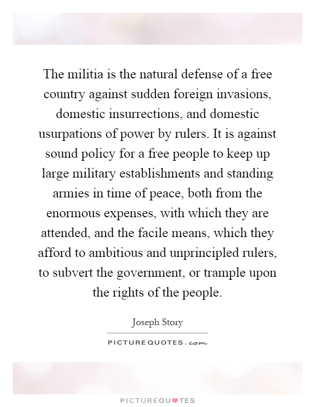 The militia is the natural defense of a free country against sudden foreign invasions, domestic insurrections, and domestic usurpations of power by rulers. It is against sound policy for a free people to keep up large military establishments and standing armies in time of peace, both from the enormous expenses, with which they are attended, and the facile means, which they afford to ambitious and unprincipled rulers, to subvert the government, or trample upon the rights of the people Picture Quote #1