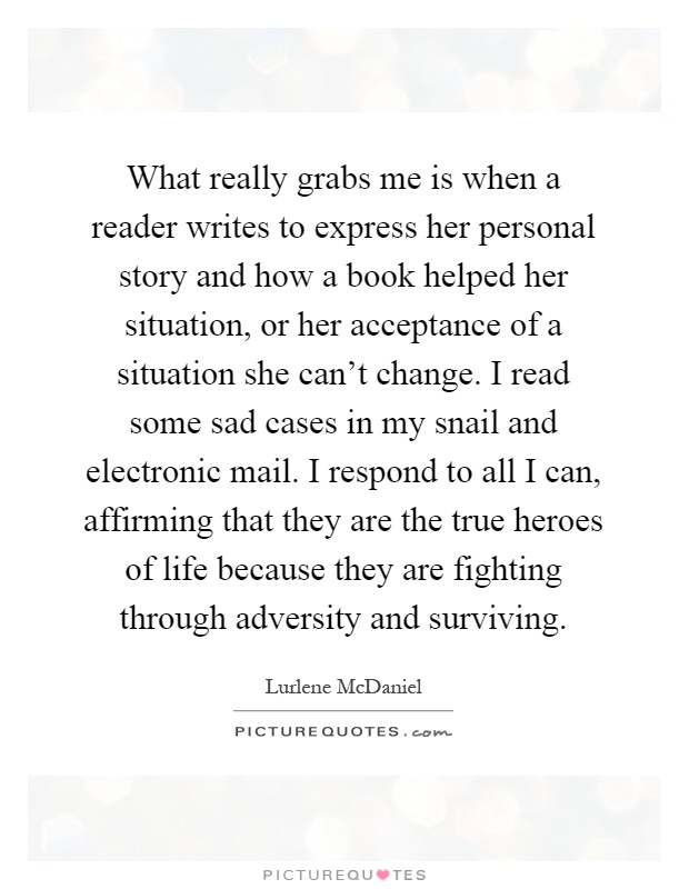 What really grabs me is when a reader writes to express her personal story and how a book helped her situation, or her acceptance of a situation she can’t change. I read some sad cases in my snail and electronic mail. I respond to all I can, affirming that they are the true heroes of life because they are fighting through adversity and surviving Picture Quote #1