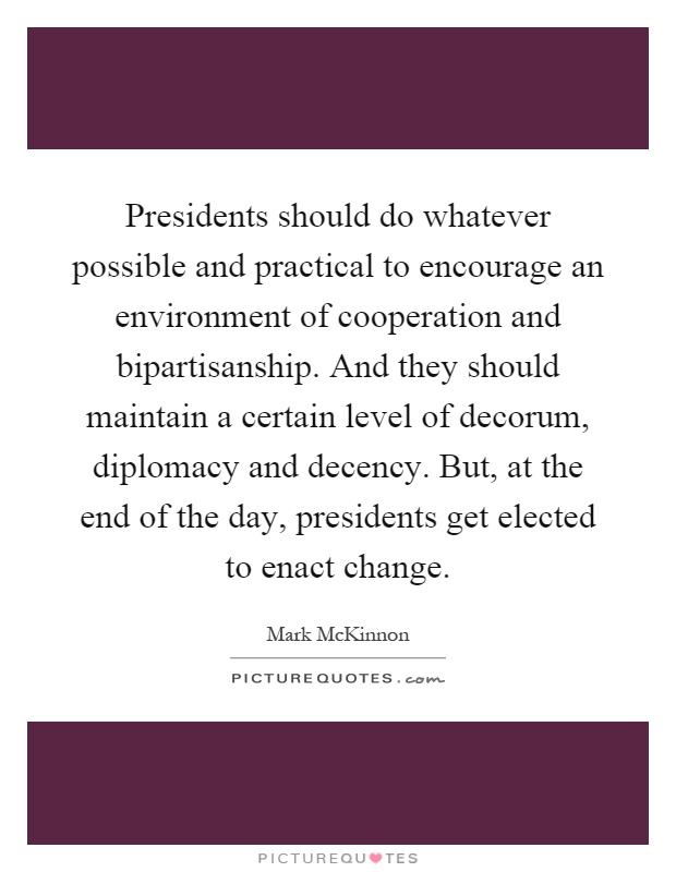 Presidents should do whatever possible and practical to encourage an environment of cooperation and bipartisanship. And they should maintain a certain level of decorum, diplomacy and decency. But, at the end of the day, presidents get elected to enact change Picture Quote #1