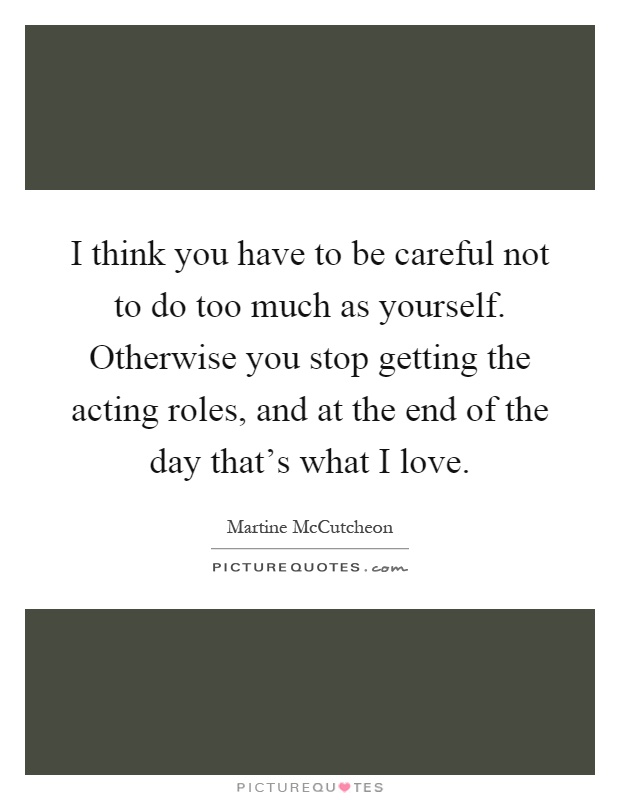I think you have to be careful not to do too much as yourself. Otherwise you stop getting the acting roles, and at the end of the day that’s what I love Picture Quote #1
