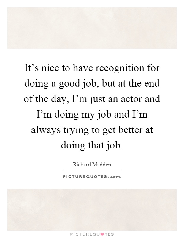 It’s nice to have recognition for doing a good job, but at the end of the day, I’m just an actor and I’m doing my job and I’m always trying to get better at doing that job Picture Quote #1