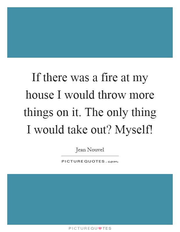 If there was a fire at my house I would throw more things on it. The only thing I would take out? Myself! Picture Quote #1