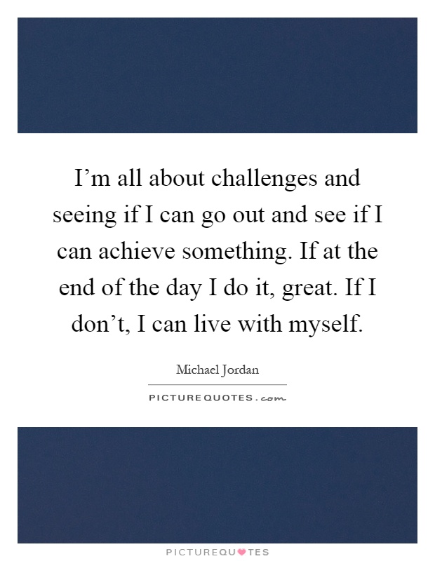 I’m all about challenges and seeing if I can go out and see if I can achieve something. If at the end of the day I do it, great. If I don’t, I can live with myself Picture Quote #1