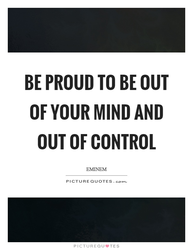 Be proud to be out of your mind and out of control Picture Quote #1