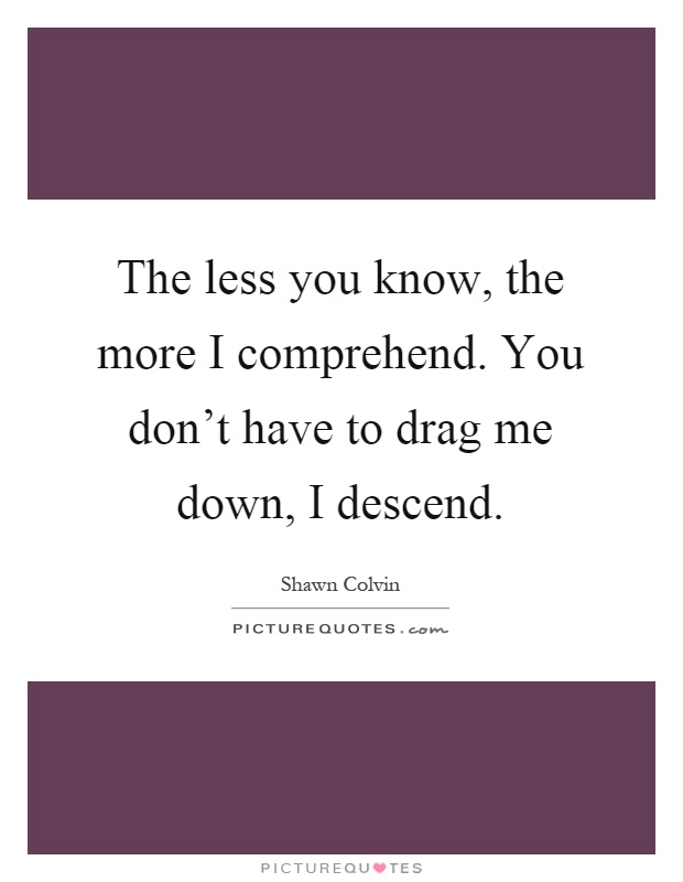 The less you know, the more I comprehend. You don’t have to drag me down, I descend Picture Quote #1