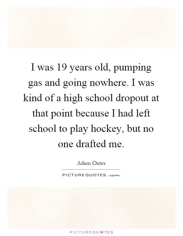 I was 19 years old, pumping gas and going nowhere. I was kind of a high school dropout at that point because I had left school to play hockey, but no one drafted me Picture Quote #1