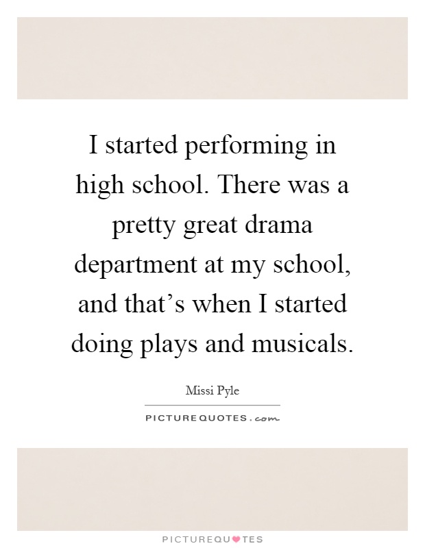 I started performing in high school. There was a pretty great drama department at my school, and that’s when I started doing plays and musicals Picture Quote #1