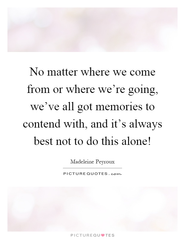 No matter where we come from or where we’re going, we’ve all got memories to contend with, and it’s always best not to do this alone! Picture Quote #1