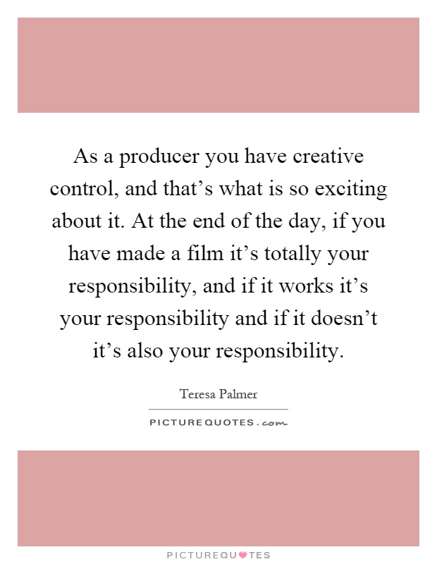 As a producer you have creative control, and that’s what is so exciting about it. At the end of the day, if you have made a film it’s totally your responsibility, and if it works it’s your responsibility and if it doesn’t it’s also your responsibility Picture Quote #1