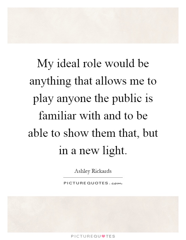 My ideal role would be anything that allows me to play anyone the public is familiar with and to be able to show them that, but in a new light Picture Quote #1