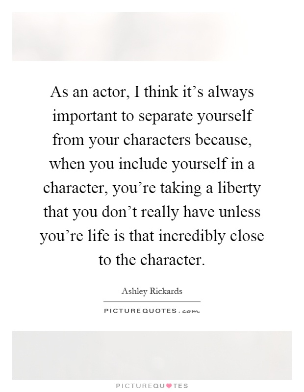 As an actor, I think it’s always important to separate yourself from your characters because, when you include yourself in a character, you’re taking a liberty that you don’t really have unless you’re life is that incredibly close to the character Picture Quote #1