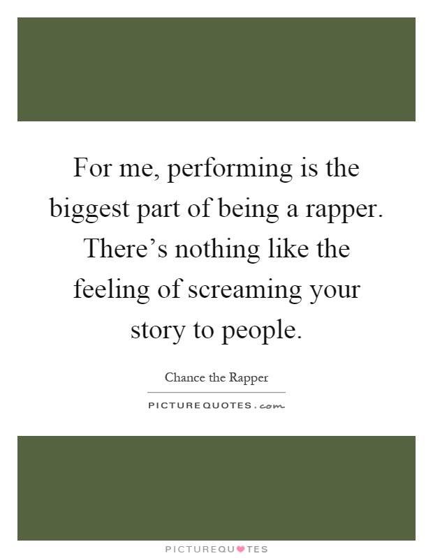 For me, performing is the biggest part of being a rapper. There’s nothing like the feeling of screaming your story to people Picture Quote #1