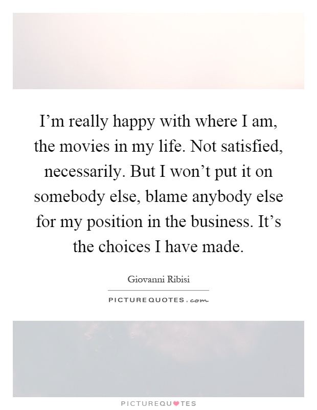I’m really happy with where I am, the movies in my life. Not satisfied, necessarily. But I won’t put it on somebody else, blame anybody else for my position in the business. It’s the choices I have made Picture Quote #1