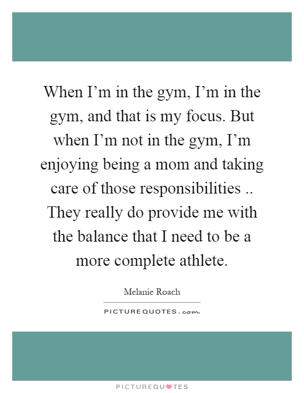 When I’m in the gym, I’m in the gym, and that is my focus. But when I’m not in the gym, I’m enjoying being a mom and taking care of those responsibilities.. They really do provide me with the balance that I need to be a more complete athlete Picture Quote #1