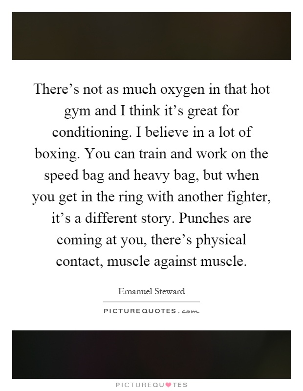 There's not as much oxygen in that hot gym and I think it's great for conditioning. I believe in a lot of boxing. You can train and work on the speed bag and heavy bag, but when you get in the ring with another fighter, it's a different story. Punches are coming at you, there's physical contact, muscle against muscle Picture Quote #1