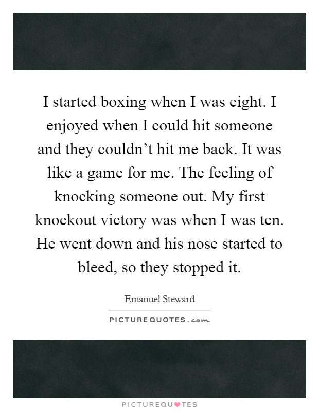 I started boxing when I was eight. I enjoyed when I could hit someone and they couldn’t hit me back. It was like a game for me. The feeling of knocking someone out. My first knockout victory was when I was ten. He went down and his nose started to bleed, so they stopped it Picture Quote #1