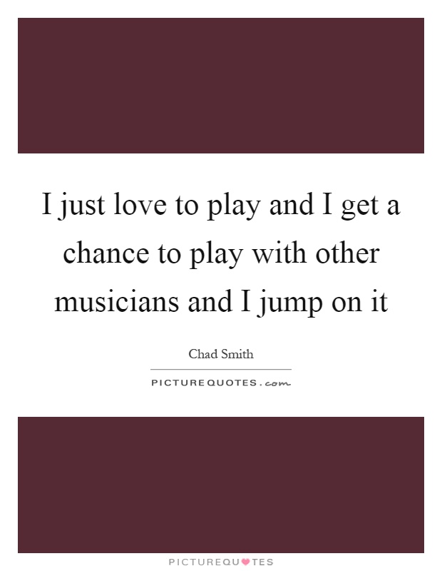 I just love to play and I get a chance to play with other musicians and I jump on it Picture Quote #1