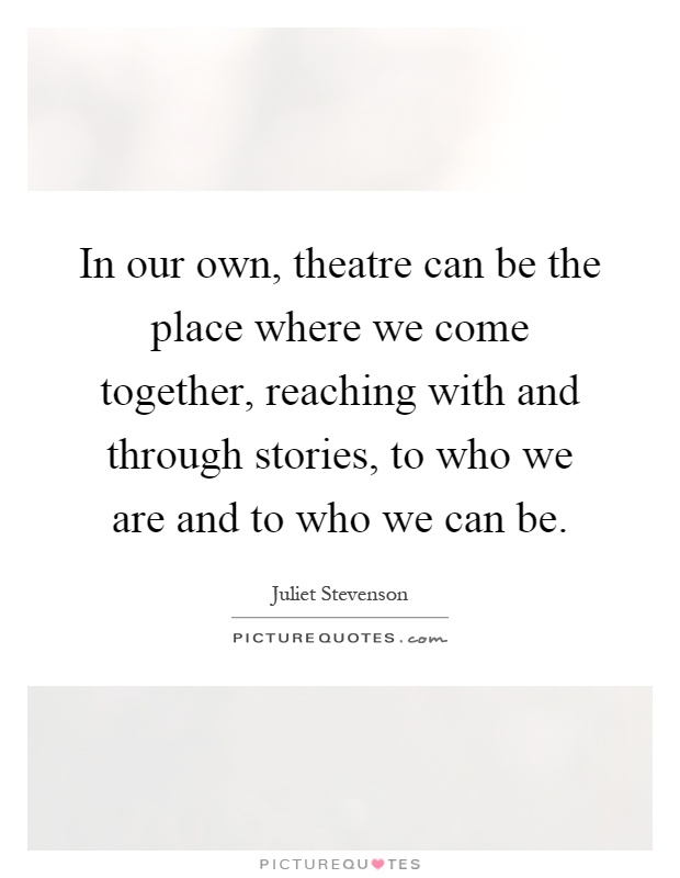 In our own, theatre can be the place where we come together, reaching with and through stories, to who we are and to who we can be Picture Quote #1