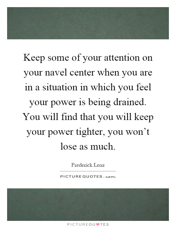 Keep some of your attention on your navel center when you are in a situation in which you feel your power is being drained. You will find that you will keep your power tighter, you won’t lose as much Picture Quote #1