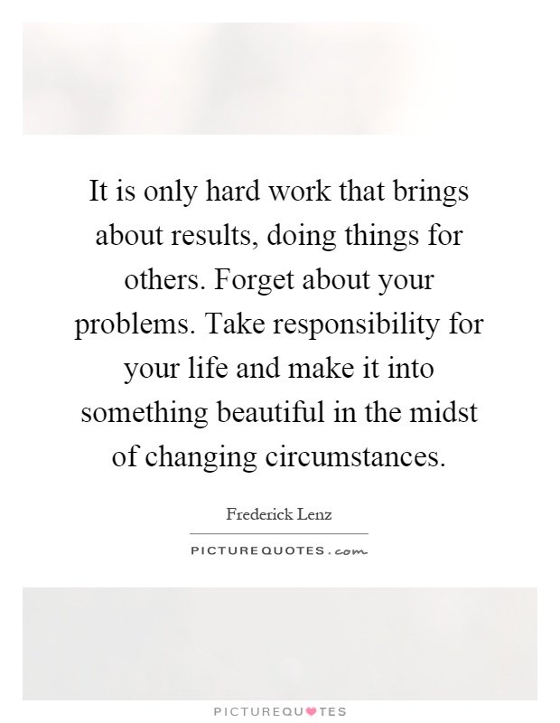 It is only hard work that brings about results, doing things for others. Forget about your problems. Take responsibility for your life and make it into something beautiful in the midst of changing circumstances Picture Quote #1